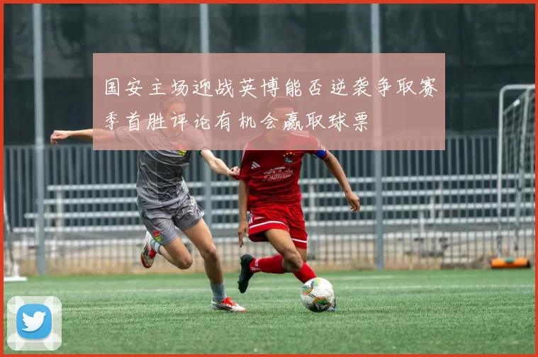 国安主场迎战英博能否逆袭争取赛季首胜评论有机会赢取球票