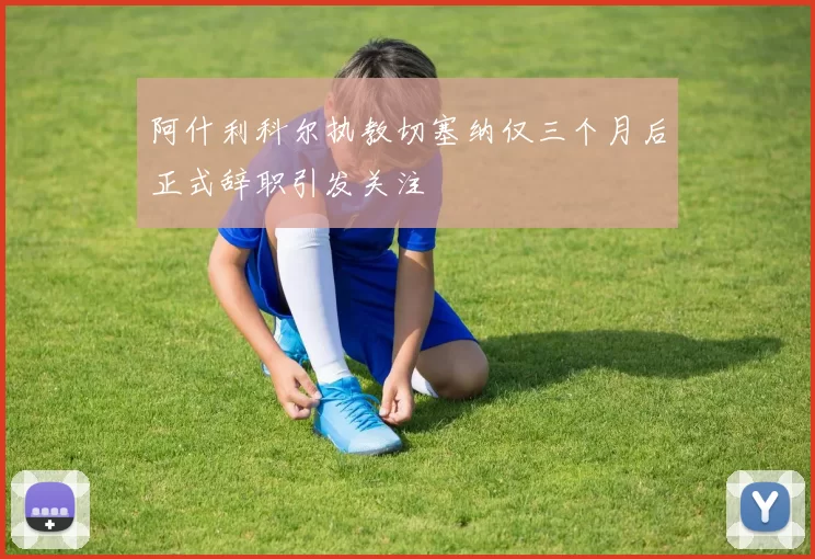 阿什利科尔执教切塞纳仅三个月后正式辞职引发关注