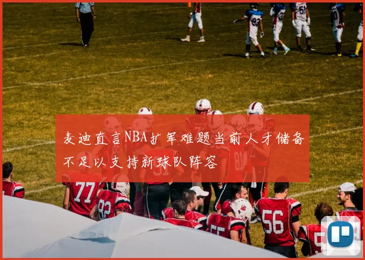 麦迪直言NBA扩军难题当前人才储备不足以支持新球队阵容