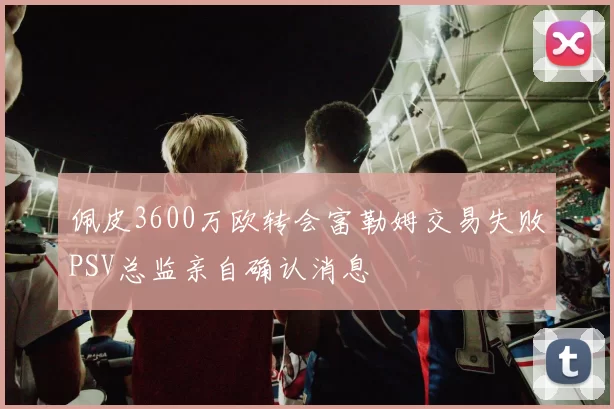 佩皮3600万欧转会富勒姆交易失败PSV总监亲自确认消息