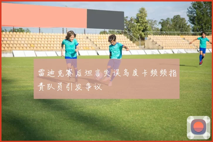 雷迪克赛后坦言失误乌度卡频频指责队员引发争议
