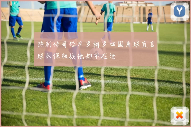 热刺传奇怒斥罗梅罗回国看球直言球队保级战他却不在场