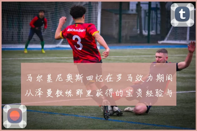 马尔基尼奥斯回忆在罗马效力期间从泽曼教练那里获得的宝贵经验与成长