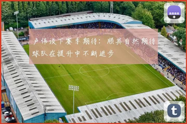 卢伟谈下赛季期待：顺其自然期待球队在提升中不断进步
