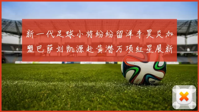 新一代足球小将纷纷留洋李昊炎加盟巴萨刘凯源赴黄潜万项红星展新希望