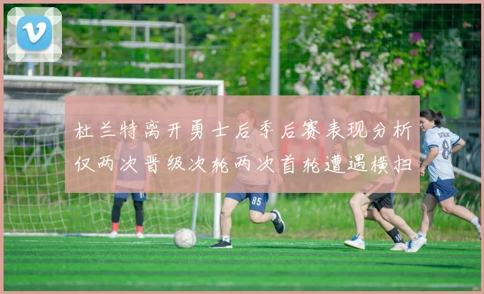 杜兰特离开勇士后季后赛表现分析仅两次晋级次轮两次首轮遭遇横扫