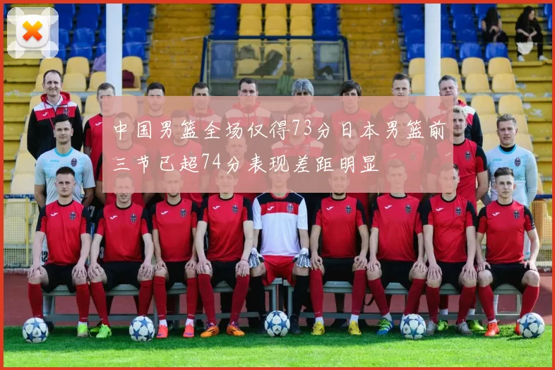 中国男篮全场仅得73分日本男篮前三节已超74分表现差距明显