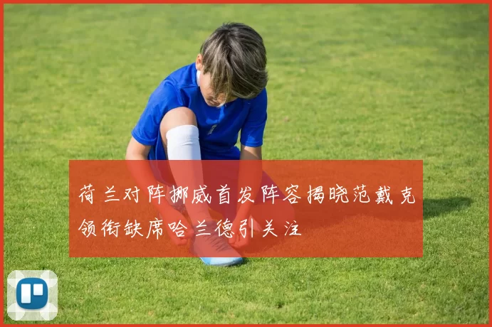 荷兰对阵挪威首发阵容揭晓范戴克领衔缺席哈兰德引关注