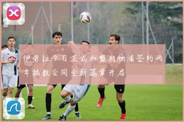 伊劳拉今日正式加盟利物浦签约两年执教合同全新篇章开启