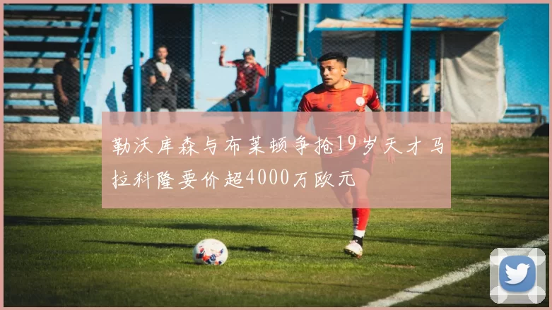 勒沃库森与布莱顿争抢19岁天才马拉科隆要价超4000万欧元