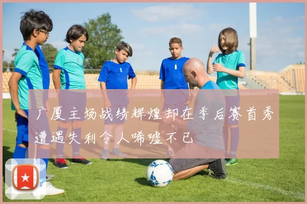 广厦主场战绩辉煌却在季后赛首秀遭遇失利令人唏嘘不已