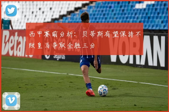 西甲赛前分析：贝蒂斯有望保持不败皇马争取全胜三分