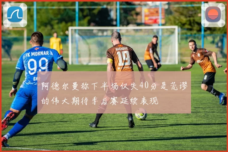 阿德尔曼称下半场仅失40分是荒谬的伟大期待季后赛延续表现