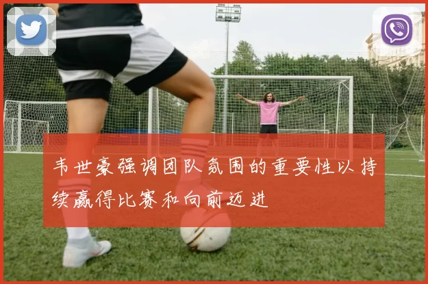 韦世豪强调团队氛围的重要性以持续赢得比赛和向前迈进