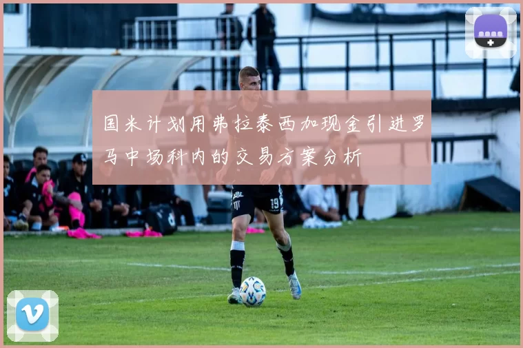 国米计划用弗拉泰西加现金引进罗马中场科内的交易方案分析